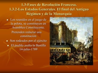 1.3-Fases de Revolución Francesa.
1.3.2-Los Estados Generales. El final del Antiguo
Régimen y de la Monarquía
 Los reunidos en el juego de
la pelota, se constituyen en
Asamblea Constituyente.
Pretenden redactar una
constitución
 Son rodeados por el ejército
 El pueblo asalta la Bastilla
14-julio-1789
 