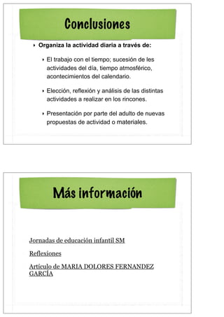 Conclusiones
 ‣ Organiza la actividad diaria a través de:

    ‣ El trabajo con el tiempo; sucesión de les
      actividades del día, tiempo atmosférico,
      acontecimientos del calendario.

    ‣ Elección, reflexión y análisis de las distintas
      actividades a realizar en los rincones.

    ‣ Presentación por parte del adulto de nuevas
      propuestas de actividad o materiales.




        Más información


Jornadas de educación infantil SM

Reflexiones

Artículo de MARIA DOLORES FERNANDEZ
GARCÍA
 