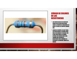 CÓDIGO DE COLORES
DE LAS
RESISTENCIAS
• LOS CUATRO ANILLOS DE COLOR QUE
PUEDES VER EN UNA RESISTENCIA
TIENEN LA FUNCIÓN DE INDICARNOS SU
VALOR, ES DECIR, DE CUANTOS OHMIOS
SON.
• AUNQUE NO SIEMPRE, EN CASI TODAS
LAS RESISTENCIAS EL ULTIMO COLOR
SUELE SER DORADO O PLATEADO, POR
LO QUE PARA SABER SI ESTAMOS
LEYENDO LOS COLORES BIEN O MAL
TENEMOS QUE COLOCAR LA
RESISTENCIA CON EL DORADO O EL
PLATEADO A LA DERECHA, COMO EN LA
IMAGEN.
 