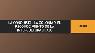 UNIDAD I
LA CONQUISTA, LA COLONIA Y EL
RECONOCIMIENTO DE LA
INTERCULTURALIDAD.
 