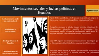 Movimientos sociales y luchas políticas en
Ecuador.
Aprendamos
Luchas sociales desde
un contexto local
Nacen de las identidades colectivas que intervienen en campos de
fuerza como escenario sociales, políticos y culturales del país.
Movimientos o
colectividades.
Comparten creencias o interés, buscan enfrentar situaciones de
discriminación, alienación, opresión o explotación. Los
movimientos sociales orientan la transformación social, dotan de
sentido a la historia e intervienen en cambios estructurales.
Importancia de los
movimientos sociales.
En el 2008 algunos movimientos sociales ejercieron presión para que
se elabore una constitución inclusiva y de acuerdo al bien común.
Lucha política en el
Ecuador.
Interceden por los interese de sectores sin una posición protagónica en
la política de un país y, al reclamar derechos, son considerados
agentes del cambio social.
 