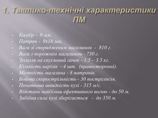 • Калібр - 9 мм.
• Патрон - 9х18 мм.
• Вага зі спорядженим магазином - 810 г.
• Вага з порожнім магазином - 730 г.
• Зусилля на спусковий гачок - 1.5 – 3.5 кг.
• Кількість нарізів - 4 шт. (правосторонні).
• Місткість магазина - 8 патронів.
• Бойова скорострільність - 30 пострілів/хв.
• Початкова швидкість кулі - 315 м/с.
• Відстань найбільш ефективного вогню - до 50 м.
• Забійна сила кулі зберігається - до 350 м.
 