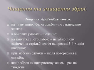 Чищення зброї відбувається:
 на навчаннях без стрільби – по закінченню
занять;
 в бойових умовах – щоденно;
 на заняттях зі стрільбою – негайно після
закінчення стрільб, потім на протязі 3-4-х днів
щоденно;
 при несенні служби – після повернення зі
служби;
 якщо зброя не використовувалась – раз на
тиждень.
 