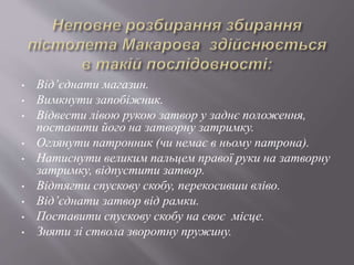 • Від’єднати магазин.
• Вимкнути запобіжник.
• Відвести лівою рукою затвор у заднє положення,
поставити його на затворну затримку.
• Оглянути патронник (чи немає в ньому патрона).
• Натиснути великим пальцем правої руки на затворну
затримку, відпустити затвор.
• Відтягти спускову скобу, перекосивши вліво.
• Від’єднати затвор від рамки.
• Поставити спускову скобу на своє місце.
• Зняти зі ствола зворотну пружину.
 
