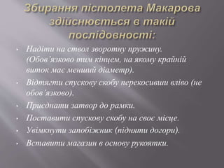 • Надіти на ствол зворотну пружину.
(Обов’язково тим кінцем, на якому крайній
виток має менший діаметр).
• Відтягти спускову скобу перекосивши вліво (не
обов’язково).
• Приєднати затвор до рамки.
• Поставити спускову скобу на своє місце.
• Увімкнути запобіжник (підняти догори).
• Вставити магазин в основу рукоятки.
 