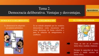 Tema 2.
Democracia deliberativa. Ventajas y desventajas.
DEMOCRACIA DELIBERATIVA
Aprendamos
La democracia ha adquirido
un carácter polisémico.
Es un método adoptado por los modelos
democráticos como mecanismo para
tomar decisiones de forma colectiva y
para la solución de antagonismos o
conflictos.
LA DELIBERACIÓN EL VERBO DELIBERAR
Tiene su raíz en el vocablo
latino libra ( medida o balanza) .
Designa la capacidad de hacer
juicios y medir razones de
forma crítica.
 