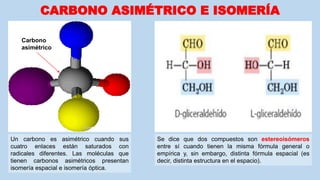 CARBONO ASIMÉTRICO E ISOMERÍA
Un carbono es asimétrico cuando sus
cuatro enlaces están saturados con
radicales diferentes. Las moléculas que
tienen carbonos asimétricos presentan
isomería espacial e isomería óptica.
Carbono
asimétrico
Se dice que dos compuestos son estereoisómeros
entre sí cuando tienen la misma fórmula general o
empírica y, sin embargo, distinta fórmula espacial (es
decir, distinta estructura en el espacio).
 