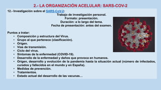 12.- Investigación sobre el SARS-CoV-2:
Trabajo de investigación personal.
Formato: presentación.
Duración: a lo largo del tema.
Fecha de presentación: antes del examen.
Puntos a tratar:
• Composición y estructura del Virus.
• Grupo al que pertenece (clasificación).
• Origen.
• Vías de transmisión.
• Ciclo del virus.
• Síntomas de la enfermedad (COVID-19).
• Desarrollo de la enfermedad y daños que provoca en humanos.
• Origen, desarrollo y evolución de la pandemia hasta la situación actual (número de infectados,
curados y fallecidos en el mundo y en España).
• Medidas de prevención.
• Tratamientos.
• Estado actual del desarrollo de las vacunas…
 