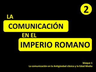 COMUNICACIÓN
EN EL
IMPERIO ROMANO
bloque 1
La comunicación en la Antigüedad clásica y la Edad Media
2
LA
 