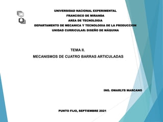 TEMA II.
MECANISMOS DE CUATRO BARRAS ARTICULADAS
UNIVERSIDAD NACIONAL EXPERIMENTAL
FRANCISCO DE MIRANDA
AREA DE TECNOLOGIA
DEPARTAMENTO DE MECANICA Y TECNOLOGIA DE LA PRODUCCION
UNIDAD CURRICULAR: DISEÑO DE MÁQUINA
ING. OMARLYS MARCANO
PUNTO FIJO, SEPTIEMBRE 2021
 