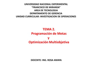 TEMA 2.
Programación de Metas
y
Optimización Multiobjetiva
UNIVERSIDAD NACIONAL EXPERIMENTAL
“FRANCISCO DE MIRANDA”
AREA DE TECNOLOGIA
DEPARTAMENTO DE GERENCIA
UNIDAD CURRICULAR: INVESTIGACION DE OPERACIONES
DOCENTE: ING. ROSA AMAYA
 