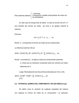 119
Para sistemas abiertos
1 sola fase.
Composición variable (Intercambios de masa con
los alrededores.
En este caso la energía libre de Gibbs no sólo es función de la P y T
sino también del número de moles (se toma o se agrega material al
sistema).
Entonces:
nG = g (P, T, n1, n2, ... , ni)
Donde ni: corresponde al número de moles de los componentes.
La diferencia total de (nG) es:
( ) ( )
[ ] ( )
[ ] ( )
[ ] i
n
,
T
,
P
i
n
,
P
n
,
T dn
n
nG
dT
T
nG
dP
P
nG
nG
d j
⋅
∂
∂
+
∂
∂
+
∂
∂
= ∑
Donde: la sumatoria ∑, se aplica a todos los componentes presentes.
nj: indica que se mantienen constantes todos los números de moles,
diferentes de ni.
Luego: Reemplazando las dos primeras derivadas por (nV) y (nS).
( ) ( ) ( ) ( )
[ ] i
nj
,
T
,
P
i dn
n
nG
dT
nS
dP
nV
nG
d ⋅
∂
∂
+
−
= ∑
(2.2)
2.3. POTENCIAL QUÍMICO DEL COMPONENTE I EN UNA MEZCLA (μi):
Se define como la variación de cualquier propiedad del sistema
con respecto al número de moles de un componente i en particular,
 