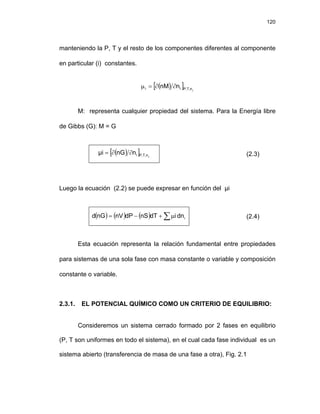 120
manteniendo la P, T y el resto de los componentes diferentes al componente
en particular (i) constantes.
( )
[ ] j
n
,
T
,
P
i
i n
nM ∂
∂
=
μ
M: representa cualquier propiedad del sistema. Para la Energía libre
de Gibbs (G): M = G
( )
[ ] j
P,T,n
i
n
nG
μi ∂
∂
= (2.3)
Luego la ecuación (2.2) se puede expresar en función del μi
( ) ( ) ( ) ∑μ
+
−
= i
dn
i
dT
nS
dP
nV
nG
d (2.4)
Esta ecuación representa la relación fundamental entre propiedades
para sistemas de una sola fase con masa constante o variable y composición
constante o variable.
2.3.1. EL POTENCIAL QUÍMICO COMO UN CRITERIO DE EQUILIBRIO:
Consideremos un sistema cerrado formado por 2 fases en equilibrio
(P, T son uniformes en todo el sistema), en el cual cada fase individual es un
sistema abierto (transferencia de masa de una fase a otra), Fig. 2.1
 
