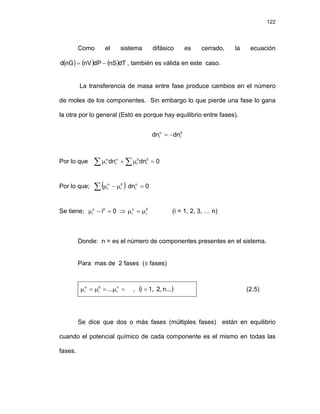 122
Como el sistema difásico es cerrado, la ecuación
, también es válida en este caso.
( ) ( ) ( )dT
nS
dP
nV
nG
d −
=
La transferencia de masa entre fase produce cambios en el número
de moles de los componentes. Sin embargo lo que pierde una fase lo gana
la otra por lo general (Esto es porque hay equilibrio entre fases).
β
α
−
= i
i dn
dn
Por lo que ∑ ∑ =
μ
+
μ β
β
α
α
0
dn
dn i
i
i
i
Por lo que; ( )
∑ =
μ
−
μ α
β
α
0
dni
i
i
Se tiene; ⇒ (i = 1, 2, 3, … n)
0
i
i =
−
μ β
α β
α
μ
=
μ i
i
Donde: n = es el número de componentes presentes en el sistema.
Para mas de 2 fases (π fases)
=
μ
=
μ
=
μ π
β
α
i
i
i ... , ( )
n...
2,
1,
i = (2.5)
Se dice que dos o más fases (múltiples fases) están en equilibrio
cuando el potencial químico de cada componente es el mismo en todas las
fases.
 