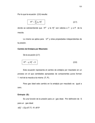 125
Por lo que la ecuación (2.6) resulta:
∑ ⋅
⋅
= i
g
k
k
i
g
H
y
H (2.7)
donde se sobreentiende que Hg.i
y la son valores a T y a P de la
mezcla.
i
g
k
H ⋅
Lo mismo se aplica para Ug.i
y otras propiedades independientes de
la presión.
Cambio de Entalpia por Mezclado:
De la ecuación (2.7)
0
H
y
H i
g
k
i
i
g
=
− ⋅
⋅
(2.8)
Esta ecuación representa el cambio de entalpía por mezclado en un
proceso en el que cantidades apropiadas de componentes puros forman
1 mol de la mezcla a la misma (T, P) .
Para gas ideal este cambio en la entalpía por mezclado es igual a
cero.
Entropía (S):
Es una función de la presión para un gas ideal. Por definición de S
para un gas ideal:
( ) P
dP
R
T
dT
Cp
dS i
g
k −
=
⋅
 