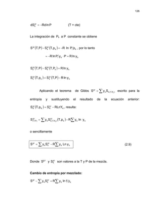 126
P
ln
Rd
dS i
g
k −
=
⋅
(T = cte)
La integración de Pk a P constante se obtiene
( ) ( ) k
k
i
g
k
i
g
p
P
ln
R
p
,
T
S
P
,
T
S −
=
− ⋅
⋅
, por lo tanto
k
k y
ln
R
P
y
P
ln
R =
⋅
−
=
( ) ( ) k
k
i
g
k
i
g
k y
ln
R
P
,
T
S
P
,
T
S =
− ⋅
⋅
( ) ( ) k
i
g
k
k
i
g
k y
ln
R
P
,
T
S
p
,
T
S −
= ⋅
⋅
Aplicando el teorema de Gibbs ∑ ⋅
⋅
= )
P
,
T
(
k
k
i
g
k
S
y
S escrito para la
entropía y sustituyendo el resultado de la ecuación anterior:
, resulta:
( ) K
i
.
g
K
K
i
.
g
K RLnY
S
p
,
T
S −
=
( )
∑ ∑
−
= ⋅
⋅
⋅
k
k
k
i
g
)
P
,
T
(
k
k
i
g
)
P
,
T
( y
ln
y
R
p
,
T
S
y
S k
o sencillamente
∑ ∑
−
= ⋅
⋅
k
k
i
g
k
k
i
g
y
Ln
y
R
S
y
S (2.9)
Donde Sg.i
y son valores a la T y P de la mezcla.
i
g
k
S ⋅
Cambio de entropía por mezclado:
∑ ∑
=
− ⋅
⋅
k
k
i
g
k
k
i
g
y
1
ln
y
R
S
y
S
 