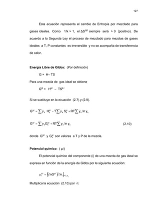 127
Esta ecuación representa el cambio de Entropía por mezclado para
gases ideales. Como 1/k > 1, el ΔS(gi)
siempre será > 0 (positivo). De
acuerdo a la Segunda Ley el proceso de mezclado para mezclas de gases
ideales a T, P constantes es irreversible y no se acompaña de transferencia
de calor.
Energía Libre de Gibbs: (Por definición)
G = H– TS
Para una mezcla de gas ideal se obtiene
Ggi
= Hg.i
– TSg.i
Si se sustituye en la ecuación (2.7) y (2.9).
∑ ∑ ∑
+
−
= ⋅
⋅
k
k
g
k
k
i
g
k
k
i
g
y
ln
y
RT
S
y
T
H
y
G
∑ ∑
+
= ⋅
⋅
k
k
i
g
k
k
i
g
y
ln
y
RT
G
y
G (2.10)
donde Gg.i
y son valores a T y P de la mezcla.
i
g
k
G ⋅
Potencial químico: ( µi)
El potencial químico del componente (i) de una mezcla de gas ideal se
expresa en función de la energía de Gibbs por la siguiente ecuación:
( )
[ ] j
n
,
T
,
P
i
i
g
i
g
i n
nG ∂
∂
=
μ ⋅
⋅
Multiplica la ecuación (2.10) por n:
 