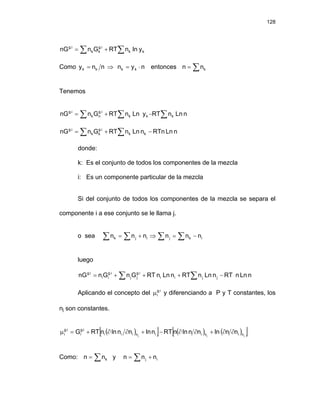 128
∑ ∑
+
= k
k
i
.
g
k
k
i
.
g
y
ln
n
RT
G
n
nG
Como n
n
y k
k = ⇒ n
y
n k
k ⋅
= entonces ∑
= k
n
n
Tenemos
n
Ln
n
RT
y
Ln
n
RT
G
n
nG k
k
k
i
.
g
n
k
i
.
g
∑
∑
∑ −
+
=
∑ ∑ −
+
= n
Ln
RTn
n
Ln
n
RT
G
n
nG k
k
i
.
g
k
k
i
.
g
donde:
k: Es el conjunto de todos los componentes de la mezcla
i: Es un componente particular de la mezcla
Si del conjunto de todos los componentes de la mezcla se separa el
componente i a ese conjunto se le llama j.
o sea ∑ ∑ ∑
∑ −
=
⇒
+
= i
k
j
i
j
k n
n
n
n
n
n
luego
∑ ∑ −
+
+
+
= n
Ln
n
RT
n
Ln
n
RT
n
Ln
n
RT
G
n
G
n
nG j
j
i
i
i
.
g
j
j
i
.
g
i
i
i
.
g
Aplicando el concepto del y diferenciando a P y T constantes, los
nj son constantes.
i
.
g
i
μ
( )
[ ] ( ) ( )
[ ]
j
j
j n
i
n
i
i
n
i
i
i
i
.
g
i
i
.
g
i n
n
ln
n
n
ln
n
RT
n
ln
n
n
ln
n
RT
G ∂
∂
+
∂
∂
−
+
∂
∂
+
=
μ
Como: y
∑
= k
n
n ∑ +
= i
j n
n
n
 
