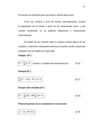 131
El volumen por mezclado para una solución ideal es igual a cero.
Como hay simetría a nivel de fuerzas intermoleculares, durante
la preparación de la mezcla a partir de los componentes puros a las
mismas condiciones, no se observan dilataciones o contracciones
macroscópicas.
El modelo de una solución ideal no produce cambio alguno en las
energías o volúmenes moleculares entonces se pueden escribir ecuaciones
análogas a las de modelo de un gas ideal.
Entalpía (Hs.i
):
i
i
i
.
s
H
X
H ∑
= donde Hi: Entalpía del componente puro (2.16)
Entropía (Ss.i
):
i
i
i
i
.
i
.
s
X
ln
X
R
S
X
S −
=
∑ (2.17)
Energía Libre de Gibbs (Gs.i
):
∑
∑ +
= i
i
i
i
i
.
s
X
ln
X
RT
G
X
G (2.18)
Potencial químico de un componente en la solución:
i
i
i
.
g
i X
ln
RT
G +
=
μ (2.19)
 