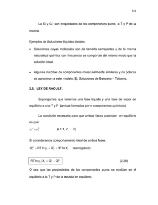 132
La Si y Gi son propiedades de los componentes puros a T y P de la
mezcla.
Ejemplos de Soluciones líquidas ideales:
• Soluciones cuyas moléculas son de tamaño semejantes y de la misma
naturaleza química con frecuencia se comportan del mismo modo que la
solución ideal.
• Algunas mezclas de componentes molecularmente similares y no polares
se aproximan a este modelo. Ej. Soluciones de Benceno – Tolueno.
2.5. LEY DE RAOULT:
Supongamos que tenemos una fase líquida y una fase de vapor en
equilibrio a una T y P (ambas formadas por n componentes químicos)
La condición necesaria para que ambas fases coexistan en equilibrio
es que:
L
i
v
i μ
=
μ (i = 1, 2, … n)
Si consideramos comportamiento ideal de ambas fases.
i
L
i
i
i
.
g
i X
ln
RT
G
y
ln
RT
G +
+
+ rearreglando:
i
.
g
i
L
i
i
i G
G
X
y
ln
RT −
= (2.20)
O sea que las propiedades de los componentes puros se evalúan en el
equilibrio a la T y P de la mezcla en equilibrio.
 