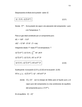 133
Despreciando el efecto de la presión sobre L
i
G
( ) ( )
sat
i
L
i
L
i P
,
T
G
P
T,
G = (2.21)
Donde: Es la presión de vapor o de saturación del componente i puro
a la Temperatura T.
:
Psat
i
Para un gas ideal constituido por un componente puro:
dG = VdP - S dT
dT
S
dP
V
dG i
.
g
i
.
g
i
i
.
g
i −
= (T = cte)
Integrando desde P hasta a la temperatura T
sat
i
P
( ) ( ) P
dP
RT
P
,
T
G
P
,
T
G
sat
i
P
P
i
.
g
i
sat
i
i
.
g
i ∫
=
−
( ) ( ) P
P
ln
RT
P
,
T
G
P
,
T
G sat
i
i
.
g
i
sat
i
i
.
g
i =
−
( ) ( ) P
P
ln
RT
P
,
T
G
P
,
T
G sat
i
sat
i
i
.
g
i
i
.
g
i +
= (2.22)
Sustituyendo la ecuación (2.21) y (2.22) en la ecuación (2.20)
( ) P
P
ln
RT
G
P
,
T
G
x
y
ln
RT sat
i
i
.
g
i
sat
i
L
i
i
i +
−
=
donde: : son la energía de Gibbs para el líquido puro y el
vapor puro del componente (i) a las condiciones de equilibrio
del componente puro a (T, .
L
i
G y i
.
g
i
G
sat
i
P )
En el equilibrio: i
.
g
i
L
i G
G =
 