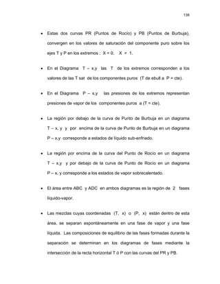 138
• Estas dos curvas PR (Puntos de Rocío) y PB (Puntos de Burbuja),
convergen en los valores de saturación del componente puro sobre los
ejes T y P en los extremos ; X = 0, X = 1.
• En el Diagrama T – x,y las T de los extremos corresponden a los
valores de las T sat de los componentes puros (T de ebull a P = cte).
• En el Diagrama P – x,y las presiones de los extremos representan
presiones de vapor de los componentes puros a (T = cte).
• La región por debajo de la curva de Punto de Burbuja en un diagrama
T – x, y y por encima de la curva de Punto de Burbuja en un diagrama
P – x,y corresponde a estados de líquido sub-enfriado.
• La región por encima de la curva del Punto de Rocío en un diagrama
T – x,y y por debajo de la curva de Punto de Rocío en un diagrama
P – x, y corresponde a los estados de vapor sobrecalentado.
• El área entre ABC y ADC en ambos diagramas es la región de 2 fases
líquido-vapor.
• Las mezclas cuyas coordenadas (T, x) o (P, x) están dentro de esta
área, se separan espontáneamente en una fase de vapor y una fase
líquida. Las composiciones de equilibrio de las fases formadas durante la
separación se determinan en los diagramas de fases mediante la
intersección de la recta horizontal T ó P con las curvas del PR y PB.
 