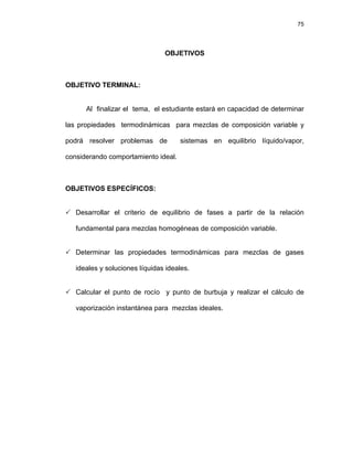 75
OBJETIVOS
OBJETIVO TERMINAL:
Al finalizar el tema, el estudiante estará en capacidad de determinar
las propiedades termodinámicas para mezclas de composición variable y
podrá resolver problemas de sistemas en equilibrio líquido/vapor,
considerando comportamiento ideal.
OBJETIVOS ESPECÍFICOS:
3 Desarrollar el criterio de equilibrio de fases a partir de la relación
fundamental para mezclas homogéneas de composición variable.
3 Determinar las propiedades termodinámicas para mezclas de gases
ideales y soluciones líquidas ideales.
3 Calcular el punto de rocío y punto de burbuja y realizar el cálculo de
vaporización instantánea para mezclas ideales.
 