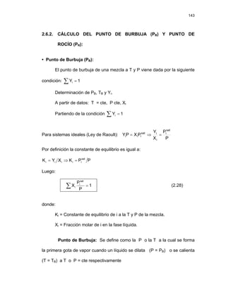 143
2.6.2. CÁLCULO DEL PUNTO DE BURBUJA (PB) Y PUNTO DE
ROCÍO (PR):
• Punto de Burbuja (PB):
El punto de burbuja de una mezcla a T y P viene dada por la siguiente
condición: 1
Yi =
∑
Determinación de PB, TB y Yi.
A partir de datos: T = cte, P cte, Xi
Partiendo de la condición ∑ = 1
Yi
Para sistemas ideales (Ley de Raoult):
P
P
X
Y
P
X
P
Y
sat
i
i
i
sat
i
i
i =
⇒
=
Por definición la constante de equilibrio es igual a:
P
P
K
X
Y
K sat
i
i
i
i
i =
⇒
=
Luego:
∑ = 1
P
P
X
sat
i
i (2.28)
donde:
Ki = Constante de equilibrio de i a la T y P de la mezcla.
Xi = Fracción molar de i en la fase líquida.
Punto de Burbuja: Se define como la P o la T a la cual se forma
la primera gota de vapor cuando un líquido se dilata (P = PB) o se calienta
(T = TB) a T o P = cte respectivamente
 