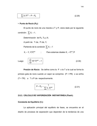 144
B
sat
i
i P
P
P
X =
=
∑ (2.29)
• Punto de Rocío (PR):
El punto de rocío de una mezcla a T y P, viene dado por la siguiente
condición: ∑ .
= 1
Xi
Determinación de PR, TR y Xi
A partir de: T cte, P cte, Yi
Partiendo de la condición ∑ = 1
Xi
sat
i
i
i P
P
Y
X = ; Para sistemas ideales P
P
K sat
i
i =
Luego: 1
P
P
Y
n
1
i
sat
i
i =
∑
=
(2.30)
Presión de Rocío: Se define como la P o la T a la cual se forma la
primera gota de rocío cuando un vapor se comprime (P = PR) o se enfría
(T = TR) a T o P cte respectivamente.
∑
=
= sat
i
i
R
P
Y
1
P
P (2.31)
2.6.3. CÁLCULO DE VAPORIZACIÓN INSTANTÁNEA (Flash):
Constante de Equilibrio (KI):
La aplicación principal del equilibrio de fases, se encuentra en el
diseño de procesos de separación que dependen de la tendencia de una
 