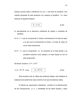 145
especie química dada a distribuirse en una u otra fase de equilibrio. Una
medida apropiada de esta tendencia con respecto al equilibrio V-L viene
dada por la siguiente relación:
i
i
i X
Y
K = (2.32)
Ki: generalmente se le denomina coeficiente de reparto o constante de
equilibrio.
Si Ki > 1 ⇒ que el componente (i) tiende a concentrarse en la fase de vapor
y se dice que el componente es liviano, y la fase de vapor es
rica en este componente.
Si Ki < 1⇒ que el componente (i) se concentra en la fase líquida y se
considera entonces como pesado y la fase líquida es rica en
este componente.
De Raoult tenemos: sat
i
i
i P
X
P
Y =
P
P
X
Y sat
i
i
i = o sea P
P
K sat
i
i = (2.33)
Esta ecuación solo es válida para sistemas ideales, más adelante se
explicará como determinar esta corriente en el caso de sistemas reales.
El cálculo de vaporización instantánea consiste en la determinación
de las composiciones yi, xi y cantidades de las fases líquidas y vapor
 