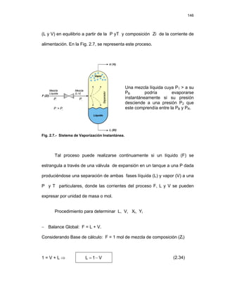 146
(L y V) en equilibrio a partir de la P yT y composición Zi de la corriente de
alimentación. En la Fig. 2.7, se representa este proceso.
F (Zi)
V (Yi)
L (Xi)
P1
P > P
1 B
P2
Líquido
Separador
Vapor
Mezcla
Líquida
Mezcla
(L-V)
Una mezcla líquida cuya P1 > a su
PB podría evaporarse
instantáneamente si su presión
desciende a una presión P2 que
este comprendía entre la PB y PR.
Fig. 2.7.- Sistema de Vaporización Instantánea.
Tal proceso puede realizarse continuamente si un líquido (F) se
estrangula a través de una válvula de expansión en un tanque a una P dada
produciéndose una separación de ambas fases líquida (L) y vapor (V) a una
P y T particulares, donde las corrientes del proceso F, L y V se pueden
expresar por unidad de masa o mol.
Procedimiento para determinar L, V, Xi, Yi
− Balance Global: F = L + V.
Considerando Base de cálculo: F = 1 mol de mezcla de composición (Zi)
1 = V + L ⇒ V
1
L −
= (2.34)
 