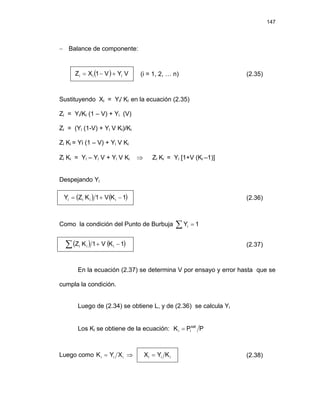 147
− Balance de componente:
( ) V
Y
V
1
X
Z i
i
i +
−
= (i = 1, 2, … n) (2.35)
Sustituyendo Xi = Yi/ Ki en la ecuación (2.35)
Zi = Yi/Ki (1 – V) + Yi (V)
Zi = (Yi (1-V) + Yi V Ki)/Ki
Zi Ki = Yi (1 – V) + Yi V Ki
Zi Ki = Yi – Yi V + Yi V Ki ⇒ Zi Ki = Yi [1+V (Ki –1)]
Despejando Yi
( ) ( )
1
K
V
1
K
Z
Y i
i
i
i −
+
= (2.36)
Como la condición del Punto de Burbuja ∑ = 1
Yi
( ) ( )
∑ −
+ 1
K
V
1
K
Z i
i
i (2.37)
En la ecuación (2.37) se determina V por ensayo y error hasta que se
cumpla la condición.
Luego de (2.34) se obtiene L, y de (2.36) se calcula Yi
Los Ki se obtiene de la ecuación: P
P
K sat
i
i =
Luego como i
i
i X
Y
K = ⇒ i
i
i K
Y
X = (2.38)
 