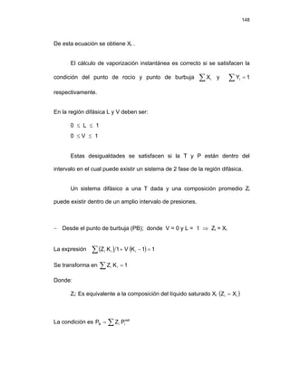 148
De esta ecuación se obtiene Xi .
El cálculo de vaporización instantánea es correcto si se satisfacen la
condición del punto de rocío y punto de burbuja ∑ i
X y
respectivamente.
∑ = 1
Yi
En la región difásica L y V deben ser:
0 ≤ L ≤ 1
0 ≤ V ≤ 1
Estas desigualdades se satisfacen si la T y P están dentro del
intervalo en el cual puede existir un sistema de 2 fase de la región difásica.
Un sistema difásico a una T dada y una composición promedio Zi
puede existir dentro de un amplio intervalo de presiones.
− Desde el punto de burbuja (PB); donde V = 0 y L = 1 ⇒ Zi = Xi
La expresión ( ) ( )
∑ =
−
+ 1
1
K
V
1
K
Z i
i
i
Se transforma en ∑ = 1
K
Z i
i
Donde:
Zi: Es equivalente a la composición del líquido saturado Xi ( )
i
i X
Z =
La condición es ∑
= sat
i
i
B P
Z
P
 