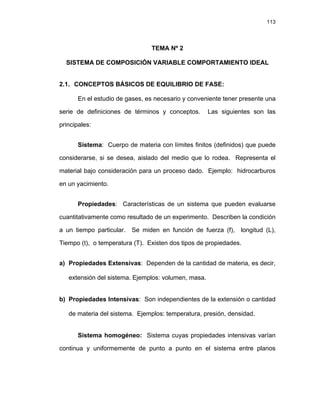 113
TEMA Nº 2
SISTEMA DE COMPOSICIÓN VARIABLE COMPORTAMIENTO IDEAL
2.1. CONCEPTOS BÁSICOS DE EQUILIBRIO DE FASE:
En el estudio de gases, es necesario y conveniente tener presente una
serie de definiciones de términos y conceptos. Las siguientes son las
principales:
Sistema: Cuerpo de materia con límites finitos (definidos) que puede
considerarse, si se desea, aislado del medio que lo rodea. Representa el
material bajo consideración para un proceso dado. Ejemplo: hidrocarburos
en un yacimiento.
Propiedades: Características de un sistema que pueden evaluarse
cuantitativamente como resultado de un experimento. Describen la condición
a un tiempo particular. Se miden en función de fuerza (f), longitud (L),
Tiempo (t), o temperatura (T). Existen dos tipos de propiedades.
a) Propiedades Extensivas: Dependen de la cantidad de materia, es decir,
extensión del sistema. Ejemplos: volumen, masa.
b) Propiedades Intensivas: Son independientes de la extensión o cantidad
de materia del sistema. Ejemplos: temperatura, presión, densidad.
Sistema homogéneo: Sistema cuyas propiedades intensivas varían
continua y uniformemente de punto a punto en el sistema entre planos
 