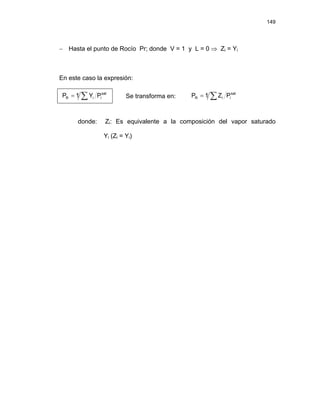 149
− Hasta el punto de Rocío Pr; donde V = 1 y L = 0 ⇒ Zi = Yi
En este caso la expresión:
∑
= sat
i
i
R P
Y
1
P Se transforma en: ∑
= sat
i
i
R P
Z
1
P
donde: Zi: Es equivalente a la composición del vapor saturado
Yi (Zi = Yi)
 