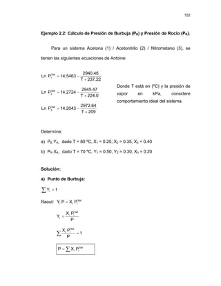 152
Ejemplo 2.2: Cálculo de Presión de Burbuja (PB) y Presión de Rocío (PR).
Para un sistema Acetona (1) / Acetonitrilo (2) / Nitrometano (3), se
tienen las siguientes ecuaciones de Antoine:
237.22
T
2940.46
14.5463
P
Ln Sat
1
+
−
=
224.0
T
2945.47
14.2724
P
Ln Sat
2
+
−
=
209
T
2972.64
14.2043
P
Ln Sat
3
+
−
=
Donde T está en (ºC) y la presión de
vapor en kPa, considere
comportamiento ideal del sistema.
Determine:
a) PB YK, dado T = 80 ºC, X1 = 0.25, X2 = 0.35, X3 = 0.40
b) PR XK, dado T = 70 ºC, Y1 = 0.50, Y2 = 0.30, X3 = 0.20
Solución:
a) Punto de Burbuja:
1
Yi =
∑
Raout: Sat
i
i
i P
X
P
Y =
P
P
X
Y
Sat
i
i
i =
∑ = 1
P
P
X Sat
i
i
∑
= Sat
i
i P
X
P
 