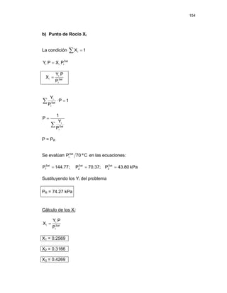 154
b) Punto de Rocío Xi
La condición ∑ = 1
Xi
Sat
i
i
i P
X
P
Y =
Sat
i
i
i
P
P
Y
X =
1
P
P
Y
Sat
i
i
=
⋅
∑
∑
=
Sat
i
i
P
Y
1
P
P = PR
Se evalúan C
º
70
PSat
i en las ecuaciones:
kPa
43.80
P
70.37;
P
144.77;
P Sat
3
Sat
2
Sat
1 =
=
=
Sustituyendo los Yi del problema
PR = 74.27 kPa
Cálculo de los Xi:
Sat
i
i
i
P
P
Y
X =
X1 = 0.2569
X2 = 0.3166
X3 = 0.4269
 