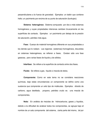 114
perpendiculares a la fuerza de gravedad. Ejemplos: un balón que contiene
helio; un yacimiento por encima de su punto de saturación (burbujeo).
Sistema heterogéneo: Sistema compuesto por dos o más sistemas
homogéneos y cuyas propiedades intensivas cambian bruscamente en las
superficies de contacto. Ejemplos: un yacimiento por debajo de la presión
de saturación, petróleo más agua.
Fase: Cuerpo de material homogéneo diferente en sus propiedades a
los demás que lo rodean. Las regiones (sistemas) homogéneos, discutidas
en sistemas heterogéneos, se refieren a fases. Existen sólo una fase
gaseosa, pero varias fases de líquido y de sólidos.
Interfase: Se refiere a la superficie de contacto entre dos fases.
Fluido: Se refiere a gas, líquido o mezcla de éstos.
Componente: Como en este tema no se considera reacciones
químicas, bajo estas circunstancias un componente se define como una
sustancia que comprende un solo tipo de moléculas. Ejemplos: dióxido de
carbono, agua destilada, propano, petróleo crudo es una mezcla de
componentes.
Nota: En análisis de mezclas de hidrocarburos, gases y líquidos,
debido a la dificultad de analizar todos los componentes, se agrupa bajo el
nombre de un solo componente del sistema, cierta parte del mismo, tal por
 