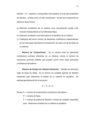 115
ejemplo: C+7 heptanos y compuestos mas pesados, el cual para propósitos
de cálculos, se trata como un solo componente. De allí que componente se
defina en otras formas:
a) Elemento constitutivo de un sistema cuya concentración puede sufrir
variación independiente en las diferentes fases.
b) Elemento constitutivo que toma parte en el equilibrio de un sistema.
c) Cualquiera del menor número de elementos constitutivos independientes
por la cual pueda expresarse la composición de cada una de las fases de
un sistema.
Número de Componentes: Es el número total de elementos
constitutivos químicos diferentes en un sistema, menos el número de
reacciones químicas distintas que pueden ocurrir entre estos elementos
constitutivos del sistema.
Número de Grados de Libertad (Variación): También se denomina
regla de fases de Gibbs. Es el número de variables (grados de libertad)
requeridas para determinar el estado de un sistema en equilibrio. Se
expresa generalmente por la ecuación:
F = C – P + 2
Donde: C = número de componentes constitutivos del sistema.
P = número de fases.
F = número de grados de libertad o número de variables requeridas
para determinar el estado de un sistema en equilibrio.
 