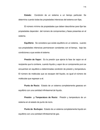 116
Estado: Condición de un sistema a un tiempo particular. Se
determina cuando todas las propiedades intensivas del sistema son fijas.
El número mínimo de propiedades que deben describirse para fijar las
propiedades dependen del número de componentes y fases presentes en el
sistema.
Equilibrio: Se considera que existe equilibrio en un sistema, cuando
sus propiedades intensivas permanecen constantes con el tiempo, bajo las
condiciones a que existe el sistema.
Presión de Vapor: Es la presión que ejerce la fase de vapor en el
recipiente que lo contiene, cuando líquido y vapor de un componente puro se
encuentran en equilibrio a determinadas condición de presión y temperatura.
El número de moléculas que se escapan del líquido, es igual al número de
moléculas que regresan a el.
Punto de Rocío: Estado de un sistema completamente gaseoso en
equilibrio con una cantidad infinitesimal de líquido.
Presión y Temperatura de Rocío: Presión y temperatura de un
sistema en el estado de punto de rocío.
Punto de Burbujeo: Estado de un sistema completamente líquido en
equilibrio con una cantidad infinitesimal de gas.
 