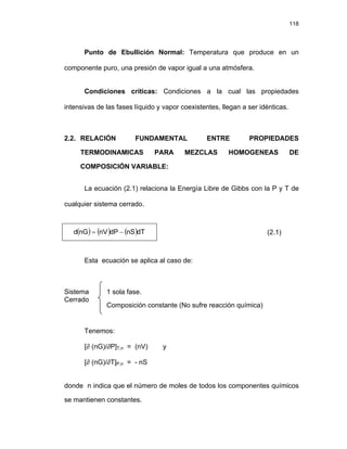 118
Punto de Ebullición Normal: Temperatura que produce en un
componente puro, una presión de vapor igual a una atmósfera.
Condiciones críticas: Condiciones a la cual las propiedades
intensivas de las fases líquido y vapor coexistentes, llegan a ser idénticas.
2.2. RELACIÓN FUNDAMENTAL ENTRE PROPIEDADES
TERMODINAMICAS PARA MEZCLAS HOMOGENEAS DE
COMPOSICIÓN VARIABLE:
La ecuación (2.1) relaciona la Energía Libre de Gibbs con la P y T de
cualquier sistema cerrado.
( ) ( ) ( )dT
nS
dP
nV
nG
d −
= (2.1)
Esta ecuación se aplica al caso de:
Sistema 1 sola fase.
Composición constante (No sufre reacción química)
Cerrado
Tenemos:
[∂ (nG)/∂P]T,n = (nV) y
[∂ (nG)/∂T]P,n = - nS
donde n indica que el número de moles de todos los componentes químicos
se mantienen constantes.
 