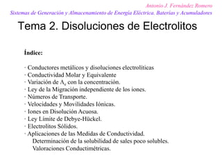 Tema 2. Disoluciones de Electrolitos
Antonio J. Fernández Romero
Sistemas de Generación y Almacenamiento de Energía Eléctrica. Baterías y Acumuladores
Índice:
· Conductores metálicos y disoluciones electrolíticas
· Conductividad Molar y Equivalente
· Variación de e con la concentración.
· Ley de la Migración independiente de los iones.
· Números de Transporte.
· Velocidades y Movilidades Iónicas.
· Iones en Disolución Acuosa.
· Ley Límite de Debye-Hückel.
· Electrolitos Sólidos.
· Aplicaciones de las Medidas de Conductividad.
Determinación de la solubilidad de sales poco solubles.
Valoraciones Conductimétricas.
 