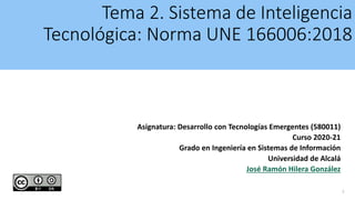 Tema 2. Sistema de Inteligencia
Tecnológica: Norma UNE 166006:2018
Asignatura: Desarrollo con Tecnologías Emergentes (580011)
Curso 2020-21
Grado en Ingeniería en Sistemas de Información
Universidad de Alcalá
José Ramón Hilera González
1
 