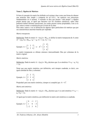 Apuntes del curso teórico de Álgebra Lineal (Mat 03)
Dr. Federico Iribarne y Dr. Alvaro Mombrú 1
Tema 2. Álgebra de Matrices
Si bien el concepto de matriz fue definido en la primer clase como una forma de obtener
una notación más simple y compacta de un S.E.L., las matrices son estructuras
fundamentales en sí mismas. A menudo se dice que poseen “vida propia” o álgebra
propia puesto que, al igual que hacemos con los escalares (números), sobre ellas
podemos definir distintas operaciones, las cuales poseen ciertas propiedades. Esto es lo
que vamos a tratar a continuación por el resto de la clase.
Pero antes vamos a ver la definición de algunos tipos particulares de matrices que por
sus características ameritan tratarlas por separado.
Matriz transpuesta
Definición: Dada la matriz A = ((aij))  Mmxn se define la matriz transpuesta de A como
AT
= ((aij
T
))  Mnxm / aij
T
= aji i = 1:m, j = 1:n.
Ejemplo: A = 







6
5
4
3
2
1
 AT
=










6
3
5
2
4
1
La matriz transpuesta se obtiene entonces intercambiando filas por columnas de la
matriz original.
Matriz simétrica
Definición: Dada la matriz A = ((aij))  Mnxn decimos que A es simétrica  aij = aji i,j
= 1:n.
Notar que una matriz simétrica, por definición, será siempre cuadrada, es decir, con
igual cantidad de filas y columnas.
Ejemplo: A =










3
4
3
4
2
2
3
2
1
Propiedad: para una matriz simétrica, siempre se cumplirá que: A = AT
.
Matriz anti-simétrica
Definición: Dada la matriz A = ((aij))  Mnxn decimos que A es anti-simétrica  aij = -
aji i,j = 1:n.
Al igual que la matriz simétrica, por definición la matriz anti-simétrica es cuadrada.
Ejemplo: A =













0
3
2
3
0
1
2
1
0
 