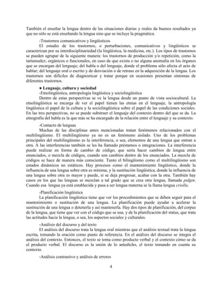 4
También el enseñar la lengua dentro de las situaciones diarias y reales da buenos resultados ya
que no sólo se está enseñando la lengua sino que se incluye la pragmática.
-Trastornos comunicativos y lingüísticos
El estudio de los trastornos, o perturbaciones, comunicativos y lingüísticos se
caracterizan por su interdisciplinariedad (la lingüística, la medicina, etc.). Los tipos de trastornos
se pueden agrupar de la siguiente manera: los trastornos de producción y/o repetición, como la
tartamudez; orgánicos o funcionales, en caso de que exista o no alguna anomalía en los órganos
que se encargan del lenguaje; del habla o del lenguaje, donde el problema sólo afecta el acto de
hablar; del lenguaje oral o escrito y de desviación o de retraso en la adquisición de la lengua. Los
trastornos son difíciles de diagnosticar y tratar porque en ocasiones presentan síntomas de
diferentes trastornos.
● Lenguaje, cultura y sociedad
-Etnolingüística, antropología lingüística y sociolingüística
Dentro de estas perspectivas se ve la lengua desde un punto de vista sociocultural. La
etnolingüística se encarga de ver el papel tienen las etnias en el lenguaje, la antropología
lingüística el papel de la cultura y la sociolingüística sobre el papel de las condiciones sociales.
En las tres perspectivas, no se puede substraer el lenguaje del contexto dentro del que se da. La
etnografía del habla es la que más se ha encargado de la relación entre el lenguaje y su contexto.
-Contacto de lenguas
Muchas de las disciplinas antes mencionadas tratan fenómenos relacionados con el
multilingüismo. El multilingüismo ya no es un fenómeno aislado. Uno de los problemas
principales del multilingüismo es la interferencia, o sea, elementos de una lengua que entran a
otra. A las interferencias también se les ha llamado préstamos o integraciones. La interferencia
puede realizar en forma de cambio de código, que sería hacer cambios de lengua entre
enunciados, o mezcla de códigos, cuando son cambios dentro de los enunciados. La mezcla de
códigos se hace de manera más consciente. Tanto el bilingüismo como el multilingüismo son
estados dinámicos no estáticos. Hay procesos como el mantenimiento lingüístico, donde la
influencia de una lengua sobre otra es mínima, y la sustitución lingüística, donde la influencia de
una lengua sobre otra es mayor y puede, si se deja progresar, acabar con la otra. También hay
casos en los que las lenguas se mezclan a tal grado que se crea otra lengua, llamada pidgin.
Cuando esa lengua ya está establecida y pasa a ser lengua materna se la llama lengua criolla.
-Planificación lingüística
La planificación lingüística tiene que ver los procedimientos que se deben seguir para el
mantenimiento o sustitución de una lengua. La planificación puede ayudar a acelerar la
sustitución de una lengua o detenerla y así mantenerla. Hay dos tipos de planificación, del corpus
de la lengua, que tiene que ver con el código que se usa, y de la planificación del status, que trata
las actitudes hacia la lengua, o sea, los aspectos sociales y culturales.
-Análisis del discurso y del texto
El análisis del discurso trata la lengua oral mientras que el análisis textual trata la lengua
escrita, tomando la oración como punto de referencia. En el análisis del discurso se integra el
análisis del contexto. Entonces, el texto se toma como producto verbal y el contexto cómo se da
el producto verbal. El discurso es la unión de lo antedicho, el texto tomando en cuenta su
contexto.
-Análisis contrastivo y análisis de errores
 