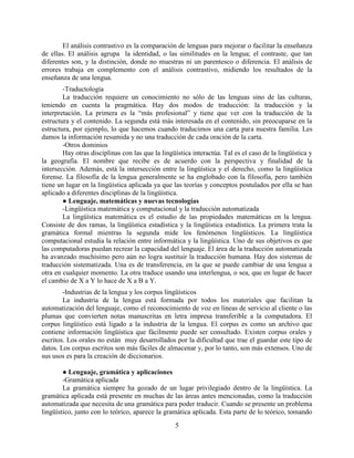 5
El análisis contrastivo es la comparación de lenguas para mejorar o facilitar la enseñanza
de ellas. El análisis agrupa la identidad, o las similitudes en la lengua; el contraste, que tan
diferentes son, y la distinción, donde no muestras ni un parentesco o diferencia. El análisis de
errores trabaja en complemento con el análisis contrastivo, midiendo los resultados de la
enseñanza de una lengua.
-Traductología
La traducción requiere un conocimiento no sólo de las lenguas sino de las culturas,
teniendo en cuenta la pragmática. Hay dos modos de traducción: la traducción y la
interpretación. La primera es la “más profesional” y tiene que ver con la traducción de la
estructura y el contenido. La segunda está más interesada en el contenido, sin preocuparse en la
estructura, por ejemplo, lo que hacemos cuando traducimos una carta para nuestra familia. Les
damos la información resumida y no una traducción de cada oración de la carta.
-Otros dominios
Hay otras disciplinas con las que la lingüística interactúa. Tal es el caso de la lingüística y
la geografía. El nombre que recibe es de acuerdo con la perspectiva y finalidad de la
intersección. Además, está la intersección entre la lingüística y el derecho, como la lingüística
forense. La filosofía de la lengua generalmente se ha englobado con la filosofía, pero también
tiene un lugar en la lingüística aplicada ya que las teorías y conceptos postulados por ella se han
aplicado a diferentes disciplinas de la lingüística.
● Lenguaje, matemáticas y nuevas tecnologías
-Lingüística matemática y computacional y la traducción automatizada
La lingüística matemática es el estudio de las propiedades matemáticas en la lengua.
Consiste de dos ramas, la lingüística estadística y la lingüística estadística. La primera trata la
gramática formal mientras la segunda mide los fenómenos lingüísticos. La lingüística
computacional estudia la relación entre informática y la lingüística. Uno de sus objetivos es que
las computadoras puedan recrear la capacidad del lenguaje. El área de la traducción automatizada
ha avanzado muchísimo pero aún no logra sustituir la traducción humana. Hay dos sistemas de
traducción sistematizada. Una es de transferencia, en la que se puede cambiar de una lengua a
otra en cualquier momento. La otra traduce usando una interlengua, o sea, que en lugar de hacer
el cambio de X a Y lo hace de X a B a Y.
-Industrias de la lengua y los corpus lingüísticos
La industria de la lengua está formada por todos los materiales que facilitan la
automatización del lenguaje, como el reconocimiento de voz en líneas de servicio al cliente o las
plumas que convierten notas manuscritas en letra impresa transferible a la computadora. El
corpus lingüístico está ligado a la industria de la lengua. El corpus es como un archivo que
contiene información lingüística que fácilmente puede ser consultado. Existen corpus orales y
escritos. Los orales no están muy desarrollados por la dificultad que trae el guardar este tipo de
datos. Los corpus escritos son más fáciles de almacenar y, por lo tanto, son más extensos. Uno de
sus usos es para la creación de diccionarios.
● Lenguaje, gramática y aplicaciones
-Gramática aplicada
La gramática siempre ha gozado de un lugar privilegiado dentro de la lingüística. La
gramática aplicada está presente en muchas de las áreas antes mencionadas, como la traducción
automatizada que necesita de una gramática para poder traducir. Cuando se presente un problema
lingüístico, junto con lo teórico, aparece la gramática aplicada. Esta parte de lo teórico, tomando
 