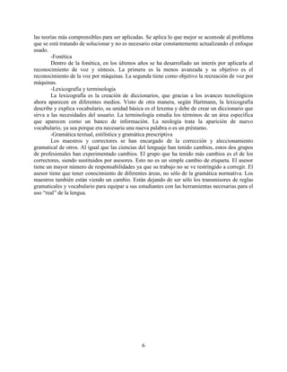 6
las teorías más comprensibles para ser aplicadas. Se aplica lo que mejor se acomode al problema
que se está tratando de solucionar y no es necesario estar constantemente actualizando el enfoque
usado.
-Fonética
Dentro de la fonética, en los últimos años se ha desarrollado un interés por aplicarla al
reconocimiento de voz y síntesis. La primera es la menos avanzada y su objetivo es el
reconocimiento de la voz por máquinas. La segunda tiene como objetivo la recreación de voz por
máquinas.
-Lexicografía y terminología
La lexicografía es la creación de diccionarios, que gracias a los avances tecnológicos
ahora aparecen en diferentes medios. Visto de otra manera, según Hartmann, la lexicografía
describe y explica vocabulario, su unidad básica es el lexema y debe de crear un diccionario que
sirva a las necesidades del usuario. La terminología estudia los términos de un área específica
que aparecen como un banco de información. La neología trata la aparición de nuevo
vocabulario, ya sea porque era necesaria una nueva palabra o es un préstamo.
-Gramática textual, estilística y gramática prescriptiva
Los maestros y correctores se han encargado de la corrección y aleccionamiento
gramatical de otros. Al igual que las ciencias del lenguaje han tenido cambios, estos dos grupos
de profesionales han experimentado cambios. El grupo que ha tenido más cambios es el de los
correctores, siendo sustituidos por asesores. Esto no es un simple cambio de etiqueta. El asesor
tiene un mayor número de responsabilidades ya que su trabajo no se ve restringido a corregir. El
asesor tiene que tener conocimiento de diferentes áreas, no sólo de la gramática normativa. Los
maestros también están viendo un cambio. Están dejando de ser sólo los transmisores de reglas
gramaticales y vocabulario para equipar a sus estudiantes con las herramientas necesarias para el
uso “real” de la lengua.
 