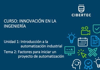 CURSO: INNOVACIÓN EN LA
INGENIERÍA
Unidad 1: Introducción a la
automatización industrial
Tema 2: Factores para iniciar un
proyecto de automatización
 
