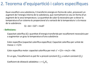 -­‐	
  Deﬁnicions:
Quan	
  escalfem	
  una	
  substància,	
  li	
  transferim	
  energia	
  en	
  forma	
  de	
  calor,	
  provocant	
  un	
  
augment	
  de	
  l’energia	
  interna	
  de	
  la	
  substància,	
  que	
  normalment	
  es	
  veu	
  en	
  forma	
  d’un	
  
augment	
  de	
  la	
  seva	
  temperatura.	
  La	
  quan;tat	
  de	
  calor	
  Q	
  necessària	
  per	
  a	
  elevar	
  la	
  
temperatura	
  d’un	
  sistema	
  és	
  proporcional	
  al	
  a	
  variació	
  de	
  la	
  temperatura	
  i	
  a	
  la	
  massa	
  
de	
  la	
  substància:	
  
	
   	
  Q	
  =	
  ΔU	
  =	
  CΔT	
  =	
  mcΔT	
  
2.	
  Teorema	
  d’equipar;ció	
  i	
  calors	
  especíﬁques	
  
Capacitat	
  caloríﬁca	
  (C):	
  quan;tat	
  d’energia	
  transferida	
  per	
  escalfament	
  necessària	
  per	
  
a	
  augmentar	
  un	
  grau	
  la	
  temperatura	
  d’una	
  substància	
  
	
  
Calor	
  especíﬁca	
  (capacitat	
  caloríﬁca	
  especíﬁca):	
  Capacitat	
  caloríﬁca	
  per	
  unitat	
  de	
  
massa:	
  c	
  =	
  C/m	
  	
  
	
  
Calor	
  especíﬁca	
  molar:	
  capacitat	
  caloríﬁca	
  per	
  mol:	
  c’	
  =	
  C/n	
  =	
  mc/n	
  =	
  Mc	
  
	
  
En	
  un	
  gas,	
  l’escalfament	
  es	
  pot	
  fer	
  a	
  pressió	
  constant	
  (Cp),	
  a	
  volum	
  constant	
  (Cv)	
  
	
  
Coeﬁcient	
  de	
  dilatació	
  adiabà;ca	
  	
  γ	
  =	
  Cp/Cv	
  	
  	
  
 