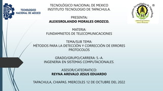 TECNOLÓGICO NACIONAL DE MEXICO
INSTITUTO TECNOLOGIO DE TAPACHULA.
PRESENTA:
ALEXISROLANDO MORALES OROZCO.
MATERIA:
FUNDAMNETOS DE TELECOMUNICACIONES
TEMA/SUB TEMA:
MÉTODOS PARA LA DETECCIÓN Y CORRECCIÓN DE ERRORES
PROTOCOLOS
GRADO/GRUPO/CARRERA: 5.-A.
INGENERIA EN SISTEMAS COMPUTACIONALES.
ASESOR/CATEDRATICO:
REYNA AREVALO JESUS EDUARDO
TAPACHULA, CHIAPAS. MIERCOLES 12 DE OCTUBRE DEL 2022
 